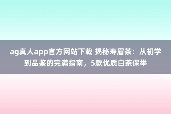 ag真人app官方网站下载 揭秘寿眉茶：从初学到品鉴的完满指南，5款优质白茶保举