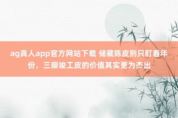ag真人app官方网站下载 储藏陈皮别只盯着年份，三瓣竣工皮的价值其实更为杰出