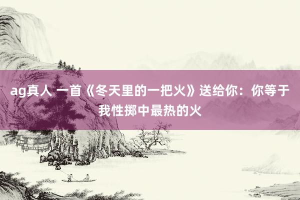ag真人 一首《冬天里的一把火》送给你：你等于我性掷中最热的火