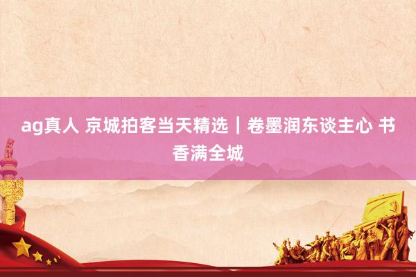 ag真人 京城拍客当天精选｜卷墨润东谈主心 书香满全城