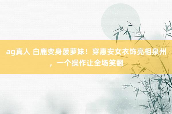 ag真人 白鹿变身菠萝妹！穿惠安女衣饰亮相泉州，一个操作让全场笑翻