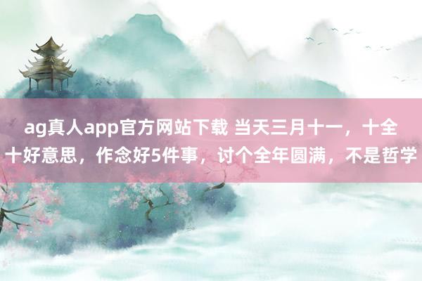 ag真人app官方网站下载 当天三月十一，十全十好意思，作念好5件事，讨个全年圆满，不是哲学