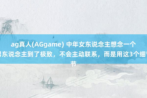 ag真人(AGgame) 中年女东说念主想念一个男东说念主到了极致，不会主动联系，而是用这3个细节