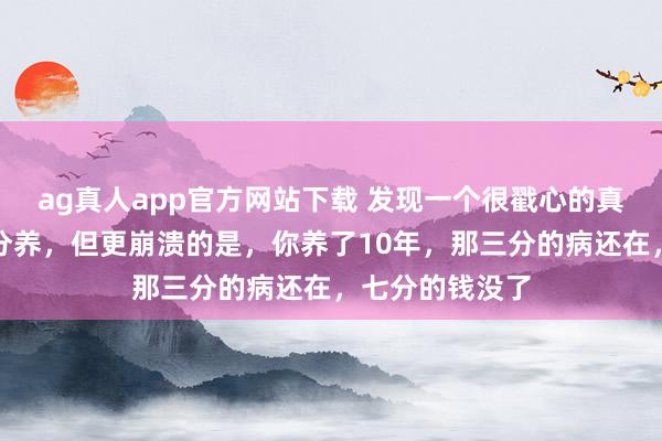 ag真人app官方网站下载 发现一个很戳心的真相：三分治七分养，但更崩溃的是，你养了10年，那三分的病还在，七分的钱没了