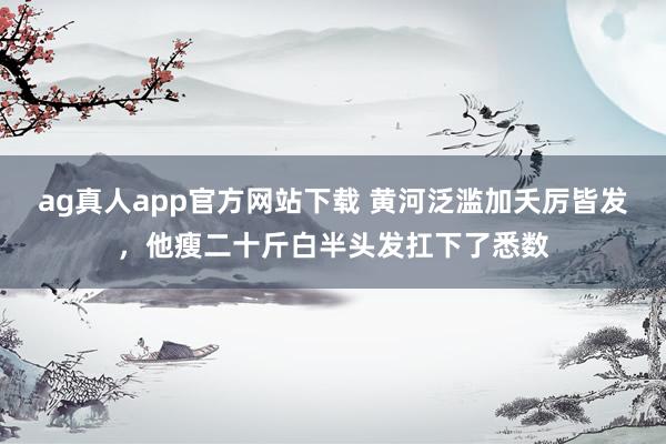 ag真人app官方网站下载 黄河泛滥加夭厉皆发，他瘦二十斤白半头发扛下了悉数