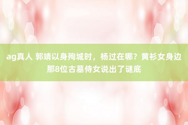ag真人 郭靖以身殉城时，杨过在哪？黄衫女身边那8位古墓侍女说出了谜底