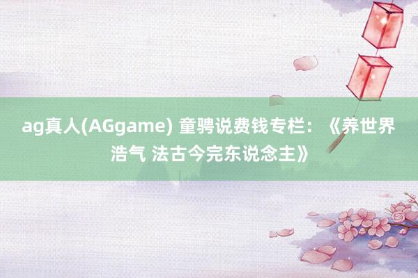 ag真人(AGgame) 童骋说费钱专栏：《养世界浩气 法古今完东说念主》