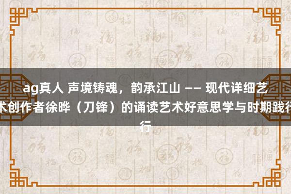 ag真人 声境铸魂，韵承江山 —— 现代详细艺术创作者徐晔（刀锋）的诵读艺术好意思学与时期践行