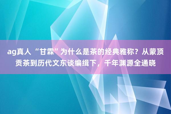 ag真人 “甘霖”为什么是茶的经典雅称？从蒙顶贡茶到历代文东谈编缉下，千年渊源全通晓