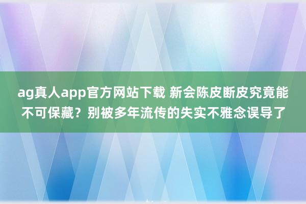 ag真人app官方网站下载 新会陈皮断皮究竟能不可保藏？别被多年流传的失实不雅念误导了