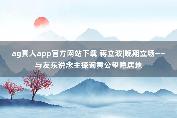 ag真人app官方网站下载 蒋立波|晚期立场——与友东说念主探询黄公望隐居地