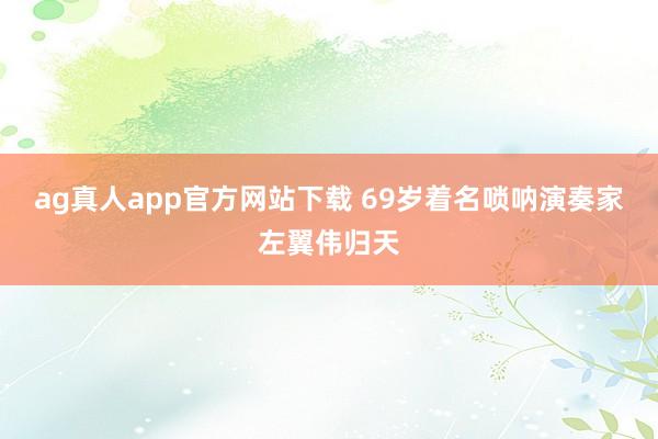 ag真人app官方网站下载 69岁着名唢呐演奏家左翼伟归天