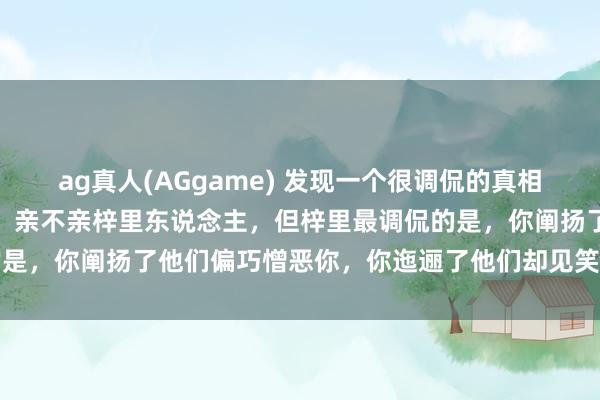 ag真人(AGgame) 发现一个很调侃的真相：好意思不好意思家乡水，亲不亲梓里东说念主，但梓里最调侃的是，你阐扬了他们偏巧憎恶你，你迤逦了他们却见笑你，太心酸了