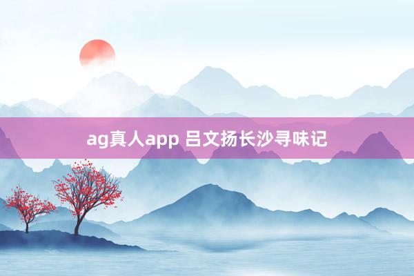 ag真人app 吕文扬长沙寻味记