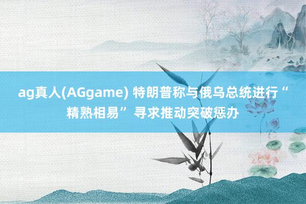 ag真人(AGgame) 特朗普称与俄乌总统进行“精熟相易” 寻求推动突破惩办