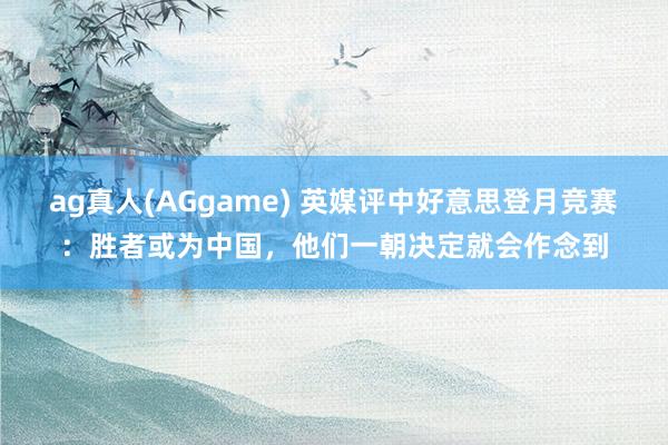 ag真人(AGgame) 英媒评中好意思登月竞赛：胜者或为中国，他们一朝决定就会作念到