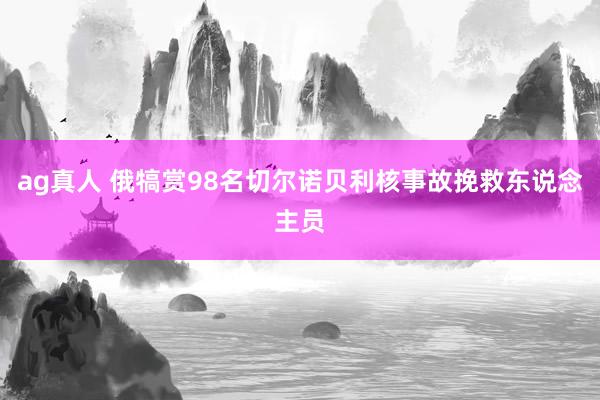 ag真人 俄犒赏98名切尔诺贝利核事故挽救东说念主员