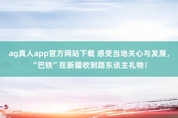 ag真人app官方网站下载 感受当地关心与发展，“巴铁”在新疆收到路东谈主礼物！