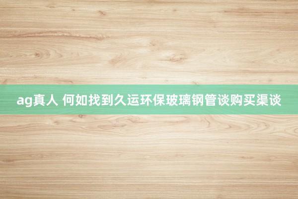 ag真人 何如找到久运环保玻璃钢管谈购买渠谈