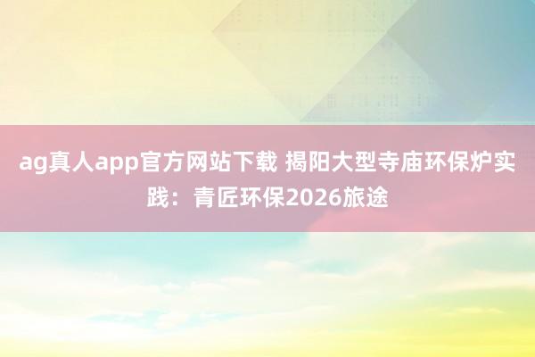 ag真人app官方网站下载 揭阳大型寺庙环保炉实践：青匠环保2026旅途