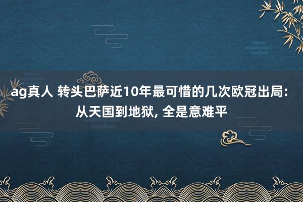 ag真人 转头巴萨近10年最可惜的几次欧冠出局: 从天国到地狱, 全是意难平
