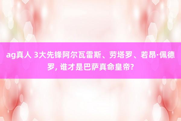 ag真人 3大先锋阿尔瓦雷斯、劳塔罗、若昂·佩德罗, 谁才是巴萨真命皇帝?