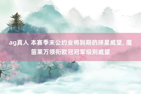ag真人 本赛季末公约业将到期的球星威望, 魔笛莱万领衔欧冠冠军级别威望