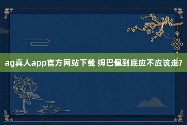 ag真人app官方网站下载 姆巴佩到底应不应该走?