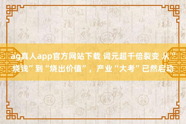 ag真人app官方网站下载 词元超千倍裂变 从“烧钱”到“烧出价值”，产业“大考”已然启动