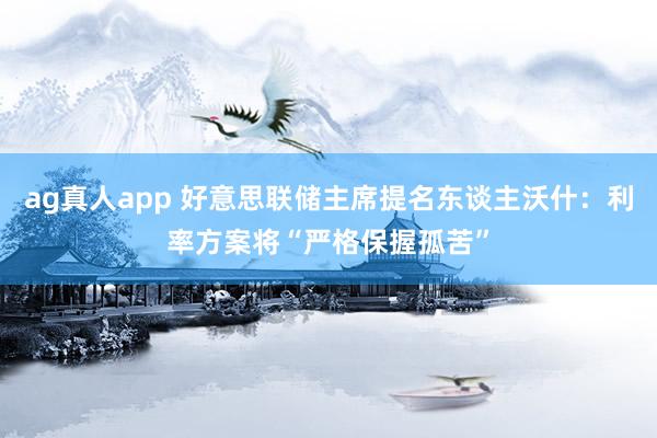 ag真人app 好意思联储主席提名东谈主沃什：利率方案将“严格保握孤苦”