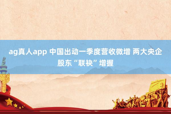 ag真人app 中国出动一季度营收微增 两大央企股东“联袂”增握
