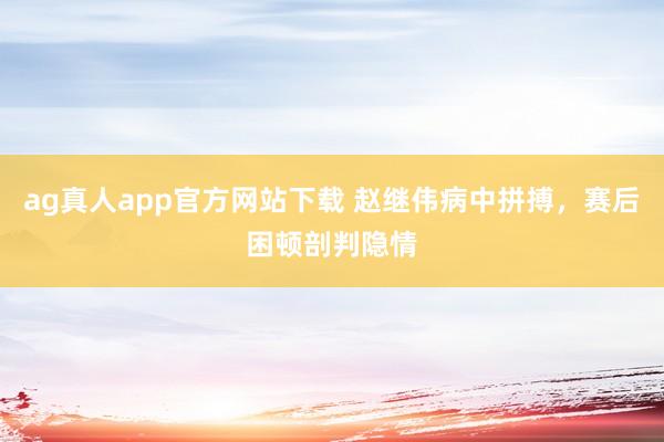 ag真人app官方网站下载 赵继伟病中拼搏，赛后困顿剖判隐情