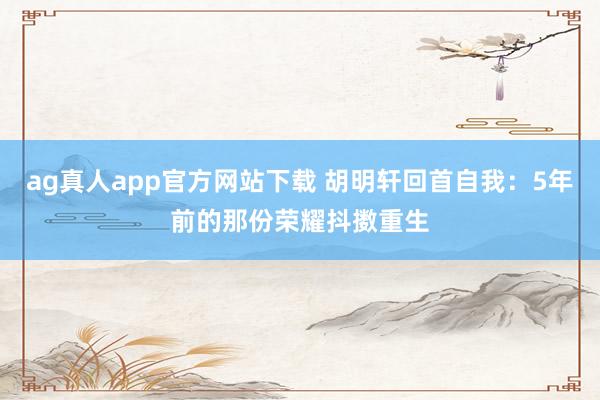 ag真人app官方网站下载 胡明轩回首自我：5年前的那份荣耀抖擞重生