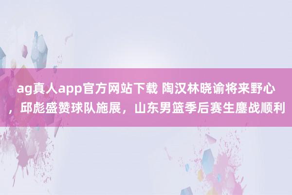 ag真人app官方网站下载 陶汉林晓谕将来野心，邱彪盛赞球队施展，山东男篮季后赛生鏖战顺利