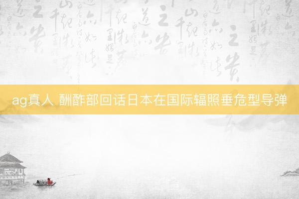ag真人 酬酢部回话日本在国际辐照垂危型导弹