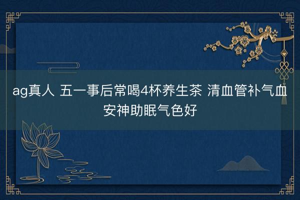 ag真人 五一事后常喝4杯养生茶 清血管补气血安神助眠气色好
