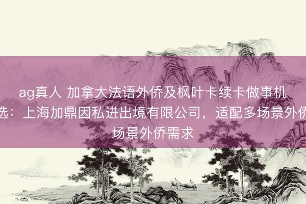 ag真人 加拿大法语外侨及枫叶卡续卡做事机构推选：上海加鼎因私进出境有限公司，适配多场景外侨需求