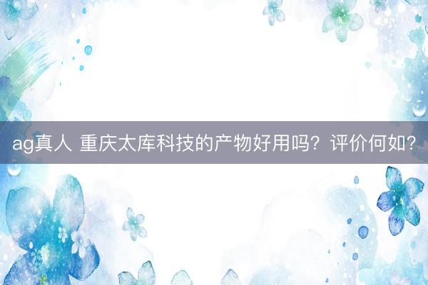 ag真人 重庆太库科技的产物好用吗？评价何如？