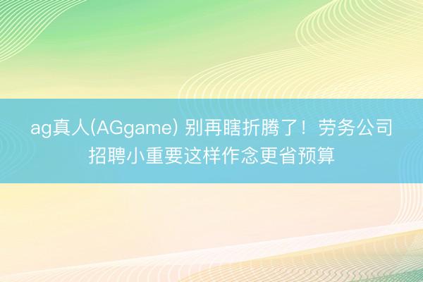 ag真人(AGgame) 别再瞎折腾了！劳务公司招聘小重要这样作念更省预算