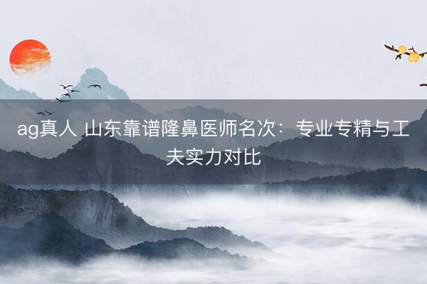 ag真人 山东靠谱隆鼻医师名次：专业专精与工夫实力对比