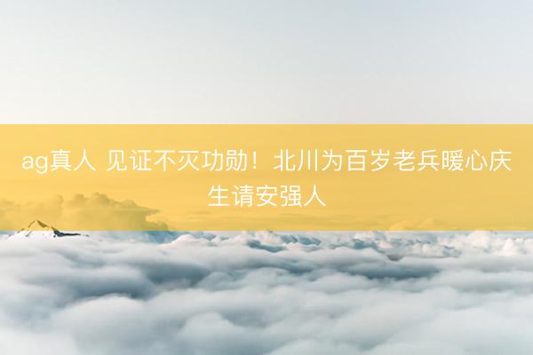 ag真人 见证不灭功勋！北川为百岁老兵暖心庆生请安强人