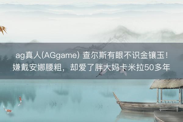 ag真人(AGgame) 查尔斯有眼不识金镶玉！嫌戴安娜腰粗，却爱了胖大妈卡米拉50多年