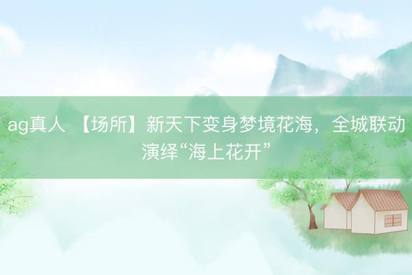 ag真人 【场所】新天下变身梦境花海，全城联动演绎“海上花开”