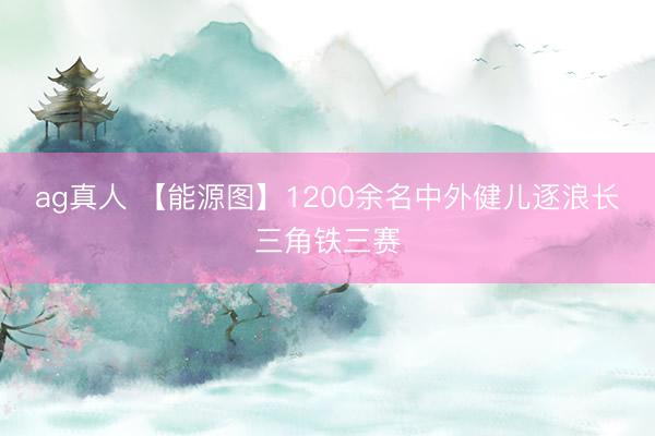 ag真人 【能源图】1200余名中外健儿逐浪长三角铁三赛