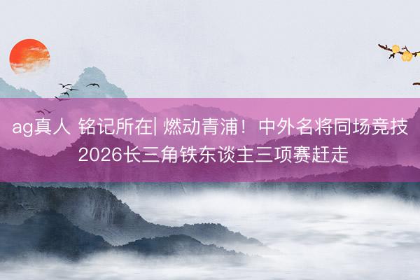 ag真人 铭记所在| 燃动青浦！中外名将同场竞技 2026长三角铁东谈主三项赛赶走