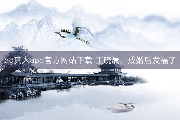 ag真人app官方网站下载 王晓晨，成婚后发福了
