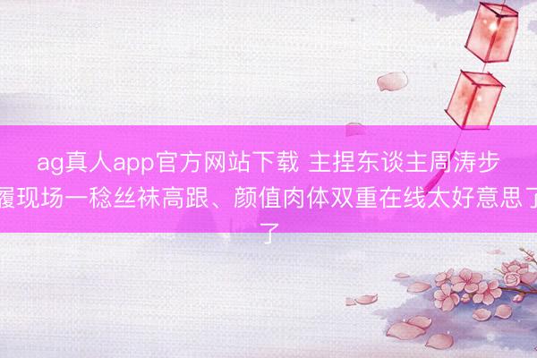 ag真人app官方网站下载 主捏东谈主周涛步履现场一稔丝袜高跟、颜值肉体双重在线太好意思了