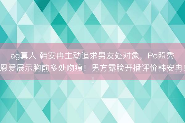 ag真人 韩安冉主动追求男友处对象，Po照秀恩爱展示胸前多处吻痕！男方露脸开播评价韩安冉！