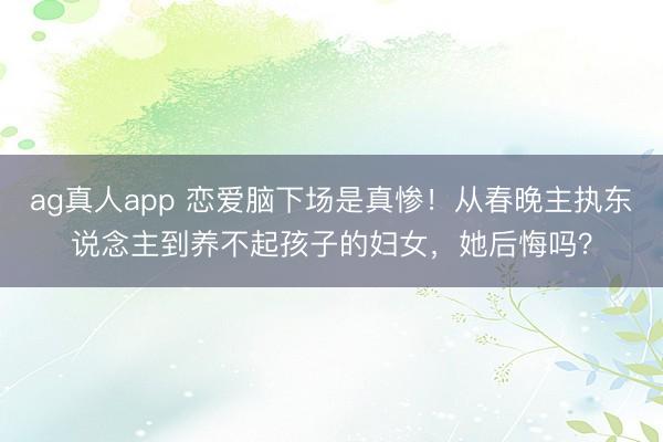 ag真人app 恋爱脑下场是真惨！从春晚主执东说念主到养不起孩子的妇女，她后悔吗？