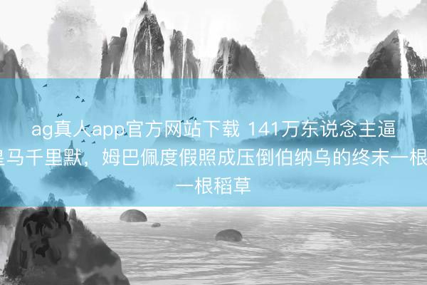 ag真人app官方网站下载 141万东说念主逼宫!皇马千里默，姆巴佩度假照成压倒伯纳乌的终末一根稻草